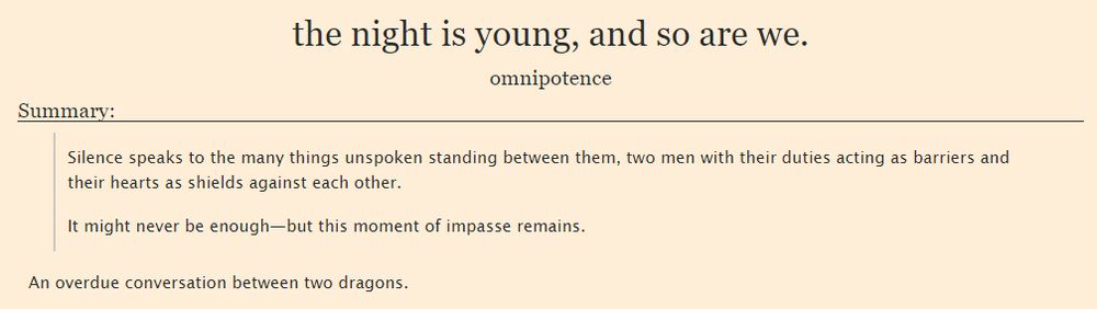 Fic summary: "Silence speaks to the many things unspoken standing between them, two men with their duties acting as barriers and their hearts as shields against each other. It might never be enough—but this moment of impasse remains."

An overdue conversation between two dragons.