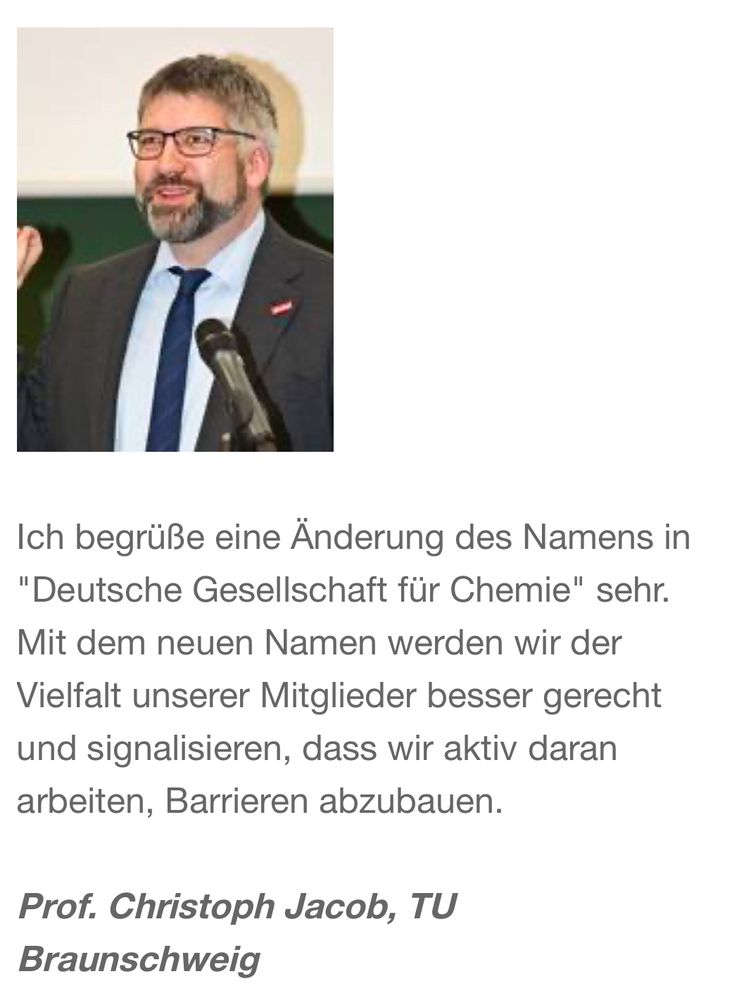 Ich begrüße eine Änderung des Namens in
"Deutsche Gesellschaft für Chemie" sehr.
Mit dem neuen Namen werden wir der Vielfalt unserer Mitglieder besser gerecht und signalisieren, dass wir aktiv daran arbeiten, Barrieren abzubauen.
Prof. Christoph Jacob, TU
Braunschweig