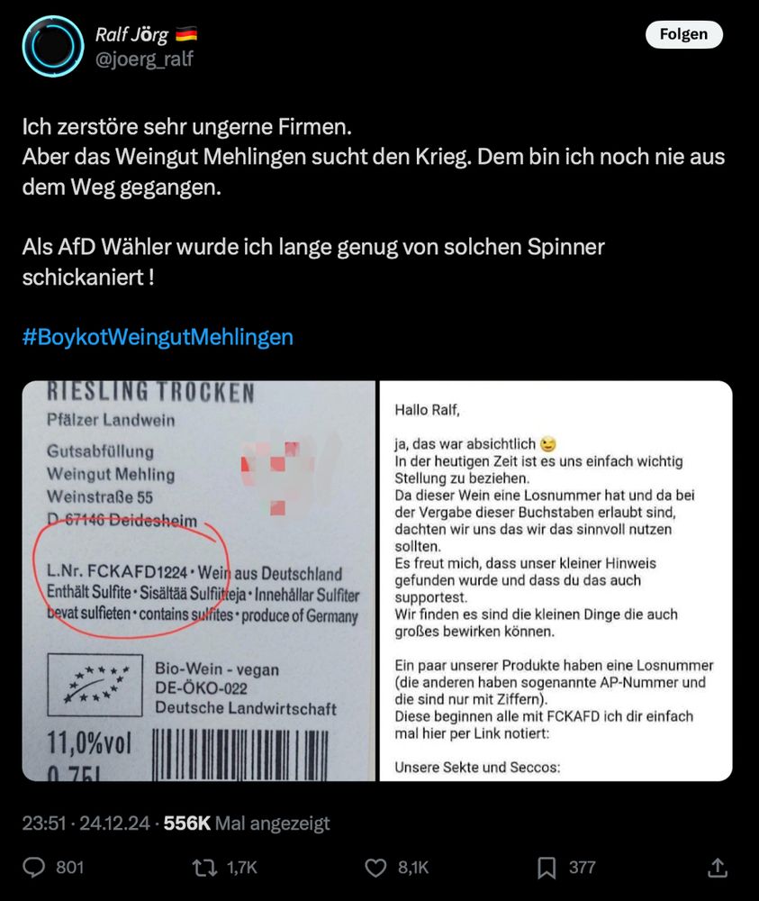 Das Bild zeigt einen Screenshot eines Posts auf der Plattform X (ehemals Twitter) von einem Nutzer namens Ralf Jörg, der sich über das Weingut Mehling ärgert. Der Text des Posts lautet:

„Ich zerstöre sehr ungerne Firmen. Aber das Weingut Mehling sucht den Krieg. Dem bin ich noch nie aus dem Weg gegangen.
Als AfD Wähler wurde ich lange genug von solchen Spinner schikaniert!
#BoykottWeingutMehling“

Darunter ist ein Bild des Etiketts einer Weinflasche zu sehen, auf dem in der Chargennummer „FCKAFD1224“ enthalten ist. Daneben befindet sich ein Text, in dem das Weingut Mehling erklärt, dass diese Nummer absichtlich gewählt wurde, um ein Statement zu setzen. Sie schreiben, dass sie es wichtig finden, Haltung zu zeigen, und freuen sich darüber, dass der Hinweis entdeckt wurde. Es wird erläutert, dass einige ihrer Produkte Chargennummern mit der Abkürzung „FCKAFD“ tragen.