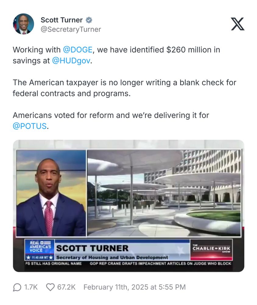 Screenshot of an X post from Scott Turner (@SecretaryTurner) posted on February 11, 2025, at 5:55 PM:

Text of the post: "Working with @DOGE, we have identified $260 million in savings at @HUDgov.

The American taxpayer is no longer writing a blank check for federal contracts and programs.

Americans voted for reform and we’re delivering it for @POTUS."

Below the text is an embedded image featuring a split-screen news broadcast. On the left, Scott Turner is speaking to the camera. On the right side of the split-screen, is an image of the HUD building .

At the bottom of the image, a news banner displays: "REAL AMERICA'S VOICE
SCOTT TURNER
Secretary of Housing and Urban Development
THE CHARLIE KIRK SHOW”