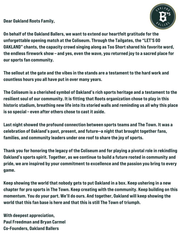 Dear Oakland Roots Family,

On behalf of the Oakland Ballers, we want to extend our heartfelt gratitude for the unforgettable opening match at the Coliseum. Through the Tailgates, the “LET’S GO OAKLAND” chants, the capacity crowd singing along as Too $hort shared his favorite word, the endless firework show – and yes, even the wave, you returned joy to a sacred place for our sports fan community.

The sellout at the gate and the vibes in the stands are a testament to the hard work and countless hours you all have put in over many years.

Keep showing the world that nobody gets to put Oakland in a box. Keep ushering in a new chapter for pro sports in The Town. Keep creating with the community. Keep building on this momentum. You do your part. We’ll do ours. And together, Oakland will keep showing the world that this fan base is here and that this is still The Town of triumph.

With deepest appreciation,

Paul Freedman and Bryan Carmel

Co-Founders, Oakland Ballers