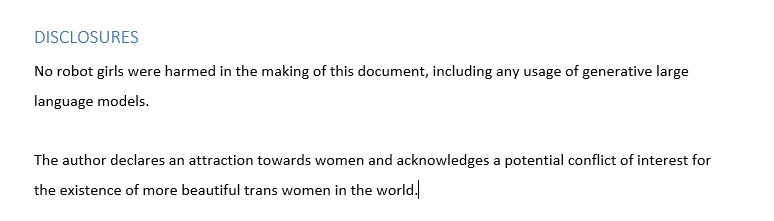 DISCLOSURES
No robot girls were harmed in the making of this document, including any usage of generative large language models.

The author declares an attraction towards women and acknowledges a potential conflict of interest for the existence of more beautiful trans women in the world.
