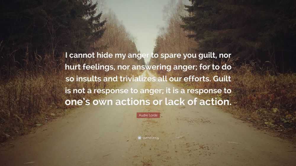 Audre Lorde Quote: “I cannot hide my anger to spare you guilt, nor answering anger; four to do so insults and trivializes all our efforts. Guilt is not a response to anger; it is a response to one’s own actions or lack of action.“
