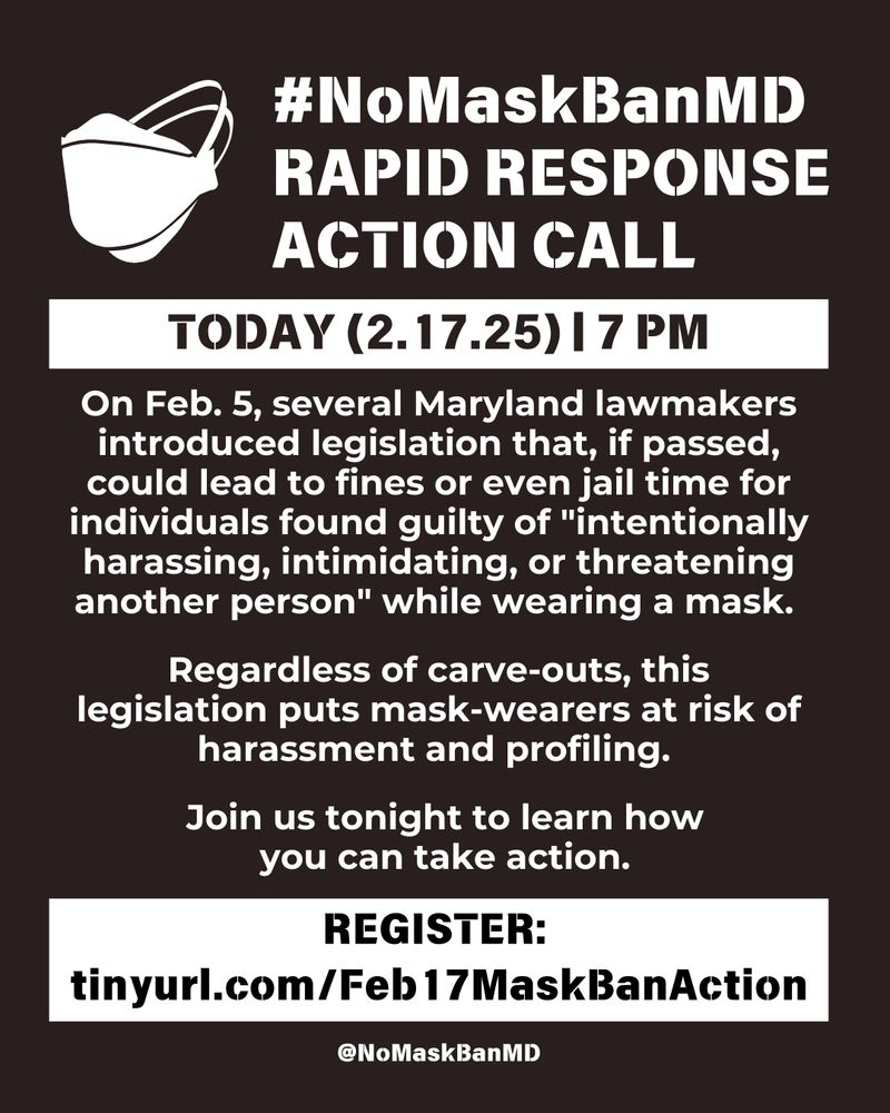 #NoMaskBanMD Rapid Response Call Action Call. Today (February 17, 2025) | 7 pm. On Feb. 5, several Maryland lawmakers introduced legislation that, if passed, could lead to fines or even jail time for individuals found guilty of "intentionally harassing, intimidating, or threatening another person" while wearing a mask. Regardless of carve-outs, this legislation puts mask-wearers at risk of harrasment and profiling. Join us tonight to learn how you can take action. REGISTER: tinyurl.com/Feb17MaskBanAction (link in bio) 
