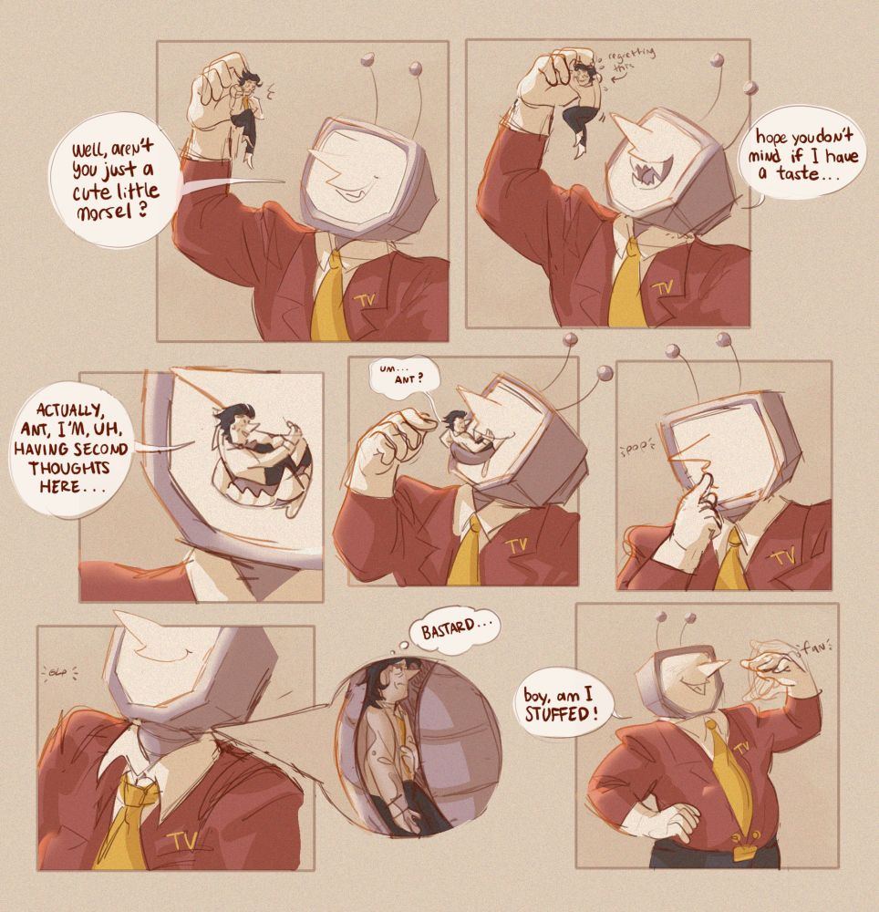 digital comic of tenna and a tiny spamton. in the first panel tenna holds spamton overhead and says "well, arent you just a cute little morsel?" spamton, growing nervous, grips tenna's fingers. tenna lowers spamton and shows his teeth, saying, "hope you don't mind if i have a taste..."
spamton, now halfway in tenna's mouth, says "actually, ant, i'm, uh, having second thoughts here..." tenna raises a finger, his tongue coming up under spamton, who is prompted to say "uh... ant?" tenna then pushes spamton into his mouth with his finger.
spamton thinks "bastard" as he is swallowed. tenna grins afterwards and fans himself with his hand, saying "boy, am i stuffed!"