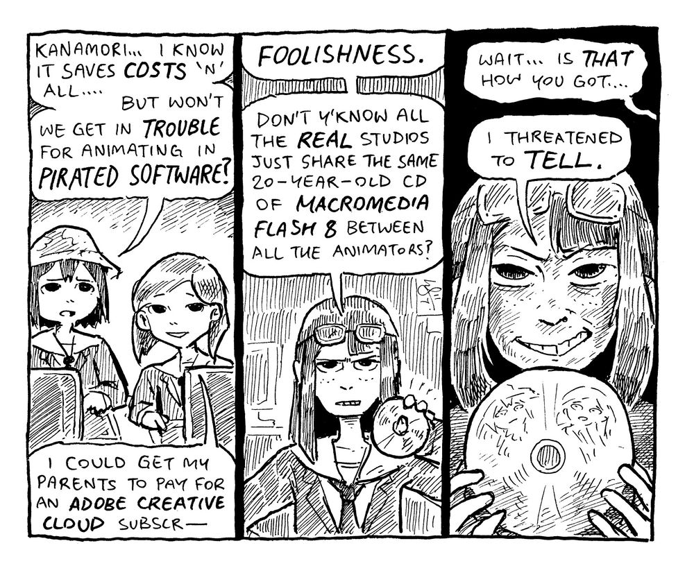 ASAKUSA: "kanamori... i know it saves COSTS 'n' all... but won't we get in TROUBLE for animating in PIRATED SOFTWARE?"
MIZUSAKI: "i could get my parents to pay for an ADOBE CREATIVE CLOUD subscr—"
----
KANAMORI: "FOOLISHNESS. don't y'know all the REAL studios just share the same 20-year-old cd of MACROMEDIA FLASH 8 between all the animators?"
----
MIZUSAKI: "wait... is THAT how you got..."
KANAMORI: "i threatened to TELL."