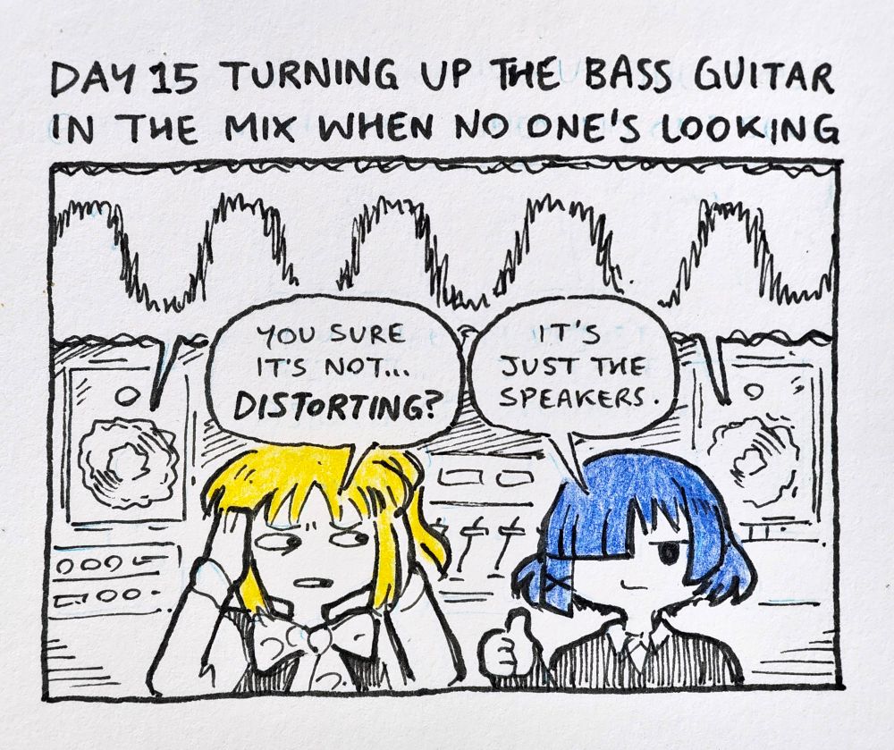 [DAY 15 TURNING UP THE BASS GUITAR IN THE MIX WHEN NO ONE'S LOOKING]
NIJIKA: "you sure it's not... DISTORTING?"
RYO: "it's just the speakers."