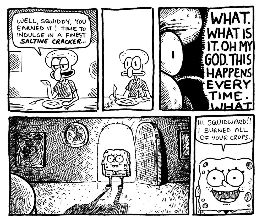 SQUIDWARD: "well, squiddy, you earned it! time to indulge in a finest SALTINE CRACKER..."
----
SQUIDWARD: "WHAT. WHAT IS IT. OH MY GOD. THIS HAPPENS EVERY TIME. WHAT"
----
SPONGEBOB: "hi squidward!! i burned all of your crops."