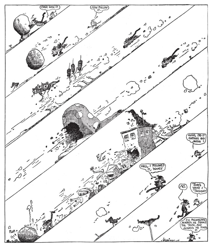 IGNATZ: "over with it."
----
IGNATZ: "now follow it."
----
[three panels of insanely dynamic comic mayhem]
----
KRAZY: "well, i followed it, 'ignatz'"
IGNATZ: "good, did it gather any moss?"
----
KRAZY: "no."
IGNATZ: "that's what i thought."
----
KRAZY: "l'il fillossiffa, always he seeks the truth, and always he finds it."