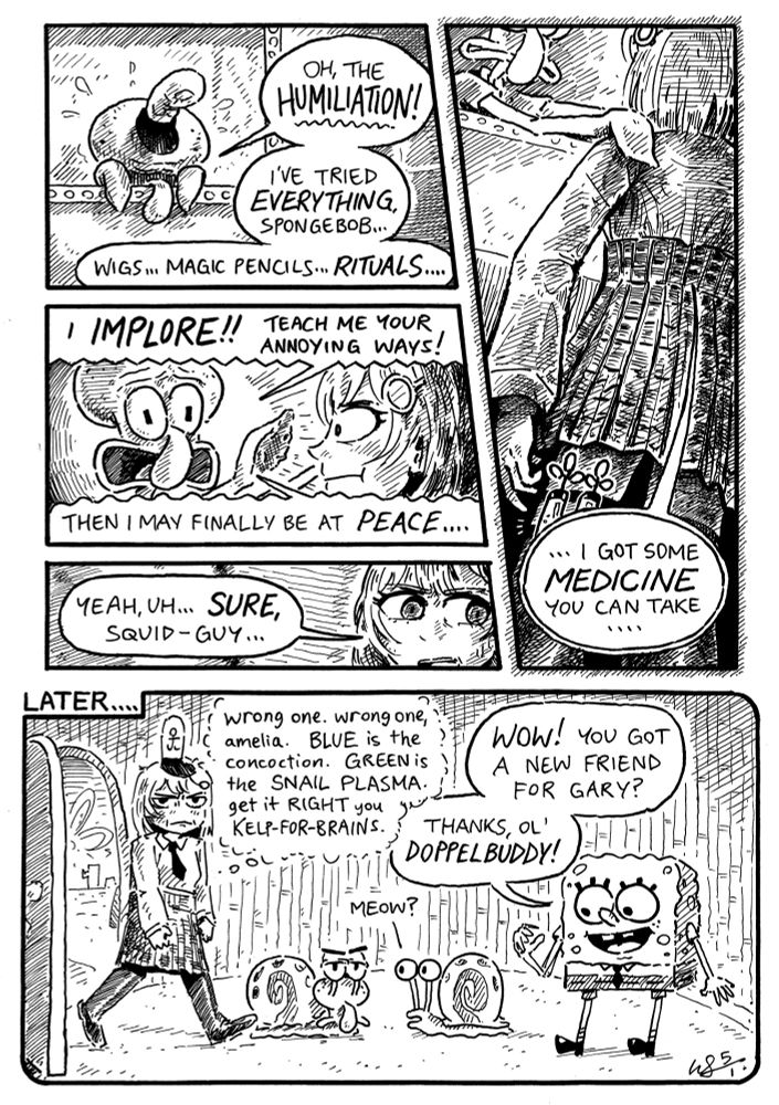 SQUIDWARD: "oh, the HUMILIATION! —i've tried EVERYTHING, spongebob... wigs... magic pencils... RITUALS...."
----
SQUIDWARD: "i IMPLORE! teach me your annoying ways! —then i may finally be at PEACE...."
----
AMELIA: "yeah, uh... SURE, squid-guy..."
----
AMELIA: "... i got some MEDICINE you can take...."
----
[LATER....]
AMELIA: (wrong one. wrong one, amelia. BLUE is the concoction. GREEN is the SNAIL PLASMA. get it RIGHT you KELP-FOR-BRAINS.)
SPONGEBOB: "WOW! you got a new friend for gary? thanks, ol' DOPPELBUDDY!"
GARY: "meow?"