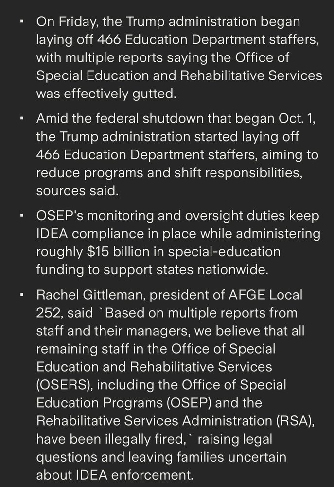 • On Friday, the Trump administration began laying off 466 Education Department staffers, with multiple reports saying the Office of Special Education and Rehabilitative Services was effectively gutted.
• Amid the federal shutdown that began Oct. 1, the Trump administration started laying off
466 Education Department staffers, aiming to reduce programs and shift responsibilities, sources said.
• OSEP's monitoring and oversight duties keep
IDEA compliance in place while administering roughly $15 billion in special-education funding to support states nationwide.
• Rachel Gittleman, president of AFGE Local 252, said Based on multiple reports from staff and their managers, we believe that all remaining staff in the Office of Special Education and Rehabilitative Services (OSERS), including the Office of Special Education Programs (OSEP) and the Rehabilitative Services Administration (RSA), have been illegally fired, raising legal questions and leaving families uncertain about IDEA enforcement.