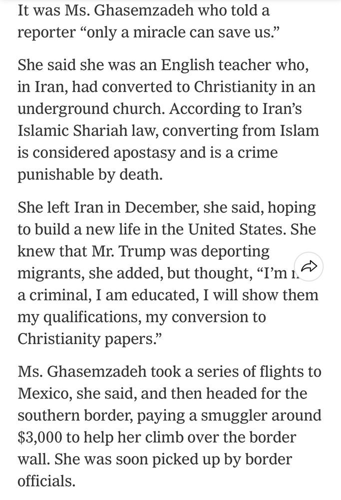 It was Ms. Ghasemzadeh who told a reporter "only a miracle can save us."
She said she was an English teacher who, in Iran, had converted to Christianity in an underground church. According to Iran's Islamic Shariah law, converting from Islam is considered apostasy and is a crime punishable by death.
She left Iran in December, she said, hoping to build a new life in the United States. She knew that Mr. Trump was deporting migrants, she added, but thought, "I'm i.» a criminal, I am educated, I will show them my qualifications, my conversion to Christianity papers."
Ms. Ghasemzadeh took a series of flights to Mexico, she said, and then headed for the southern border, paying a smuggler around $3,000 to help her climb over the border wall. She was soon picked up by border officials.