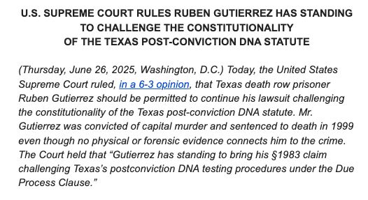 U.S. SUPREME COURT RULES RUBEN GUTIERREZ HAS STANDING TO CHALLENGE THE CONSTITUTIONALITY

OF THE TEXAS POST-CONVICTION DNA STATUTE

 

(Thursday, June 26, 2025, Washington, D.C.) Today, the United States Supreme Court ruled, in a 6-3 opinion, that Texas death row prisoner Ruben Gutierrez should be permitted to continue his lawsuit challenging the constitutionality of the Texas post-conviction DNA statute. Mr. Gutierrez was convicted of capital murder and sentenced to death in 1999 even though no physical or forensic evidence connects him to the crime. The Court held that “Gutierrez has standing to bring his §1983 claim challenging Texas’s postconviction DNA testing procedures under the Due Process Clause.”