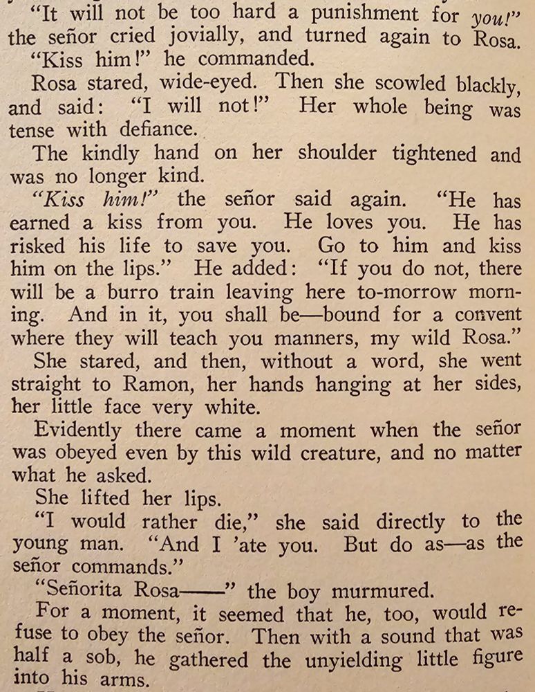 "It will not be too hard a punishment for YOU!" the señor cried jovially, and turned again to Rosa.

"Kiss him!" he commanded.

Rosa stared, wide-eyed.  Then she scowled blackly, and said: "I will not!"  Her whole being was tense with defiance.

The kindly hand on her shoulder tightened and was no longer kind.

"KISS HIM!" the señor said again.  "He has earned a kiss from you.  He loves you.  He has risked his life to save you.  Go to him and kiss him on the lips."  He added: "If you do not, there will be a burro train leaving here to-morrow morning. And in it, you shall be—bound for a convent where they will teach you manners, my wild Rosa."

She stared, and then, without a word, she went straight to Ramon, her hands hanging at her sides, her little face very white.

Evidently there came a moment when the señor was obeyed even by this wild creature, and no matter what he asked.

She lifted her lips.

"I would rather die," she said directly to the young man.  "And I 'ate you.  But do as—as the señor commands."

"Señorita Rosa—" the boy murmured.

For a moment, it seemed that he, too, would refuse to obey the señor.  Then with a sound that was half a sob, he gathered the unyielding little figure into his arms.