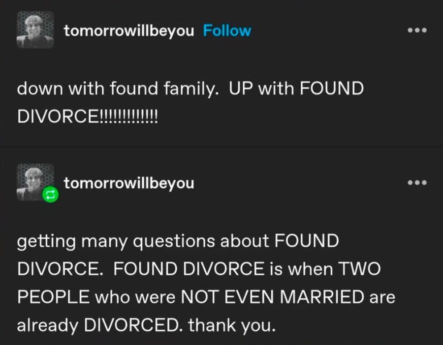 Tumblr post from user tomorrowillbeyou:

down with found family. UP with FOUND DIVORCE!!!!!!!!!!!!!!

Reply post from user tomorrowillbeyou:

getting many questions about FOUND DIVORCE. FOUND DIVORCE is when TWO PEOPLE who were NOT EVEN MARRIED are already DIVORCED. thank you.
