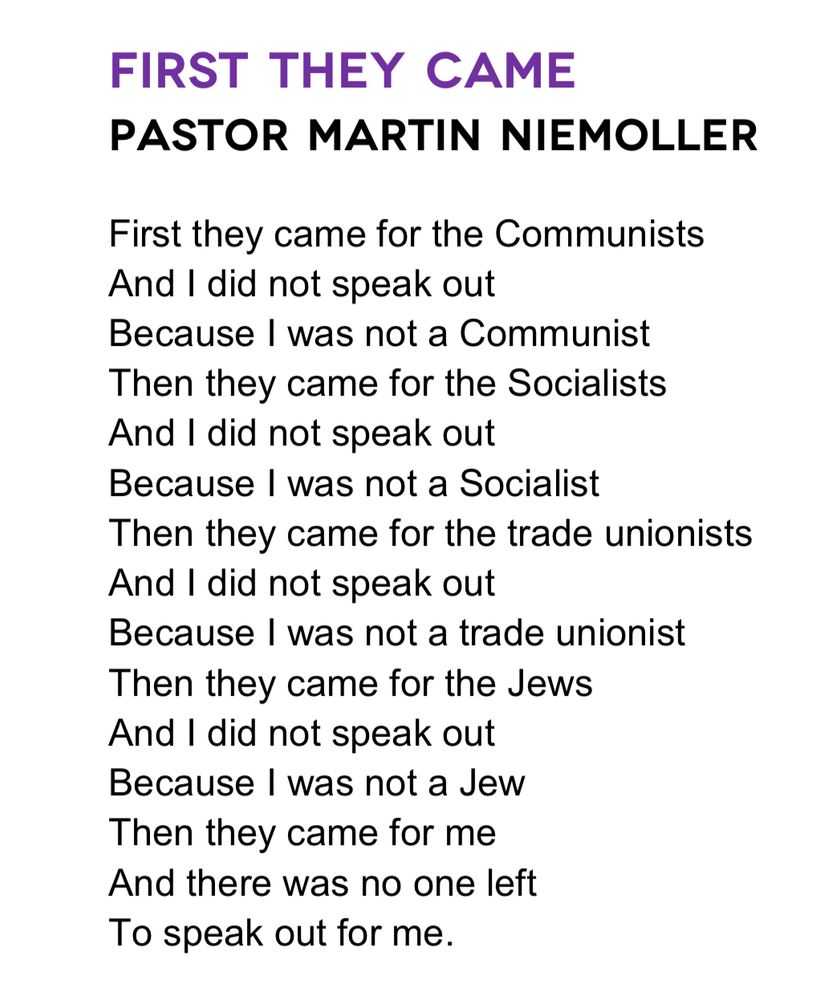 Screenshot of quote that reads:

“First They Came
Pastor Martin Niemoller

First they came for the Communists
And I did not speak out
Because I was not a Communist
Then they came for the Socialists
And I did not speak out
Because I was not a Socialist
Then they came for the trade unionists
And I did not speak out
Because I was not a trade unionist
Then they came for the Jews
And I did not speak out
Because I was not a Jew
Then they came for me
And there was no one left
To speak out for me.”