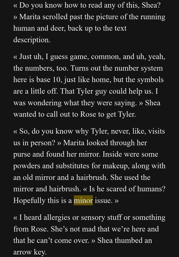 « Do you know how to read any of this, Shea? » Marita scrolled past the picture of the running human and deer, back up to the text description. 
« Just uh, I guess game, common, and uh, yeah, the numbers, too. Turns out the number system here is base 10, just like home, but the symbols are a little off. That Tyler guy could help us. I was wondering what they were saying. » Shea wanted to call out to Rose to get Tyler. 
« So, do you know why Tyler, never, like, visits us in person? » Marita looked through her purse and found her mirror. Inside were some powders and substitutes for makeup, along with an old mirror and a hairbrush. She used the mirror and hairbrush. « Is he scared of humans? Hopefully this is a minor issue. »
« I heard allergies or sensory stuff or something from Rose. She’s not mad that we’re here and that he can’t come over. » Shea thumbed an arrow key. 
