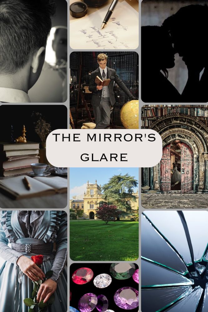 
A portrait shaped moodboard with silver boarders and ten pictures with "The Mirror's Glare" written in the middle. Pictures: A man looking at the edge of his reflection in a hand mirror. A quill writing on paper. A boy holding a book with his other hand resting on a globe. A couple's silhouette preparing to kiss. Some old books. A sandstone school building with grass in front. A fantasy-esque door surrounded by bookshelves. The torso of a girl in an old fashioned blue dress holding a rose. A broken Mirror. A loose collection of bright coloured gems.
