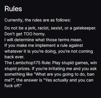 Screenshot of my Twitch Rules panel. 

"Currently, the rules are as follows:

Do not be a jerk, racist, sexist, or a gatekeeper.
Don't get TOO horny.
I will determine what those terms mean.
If you make me implement a rule against whatever it is you're doing, you're not coming back ever.
The Lambchop175 Rule: Play stupid games, win stupid prizes. If you're irritating me and you ask something like "What are you going to do, ban me?", the answer is "Yes actually and you can fuck off.""