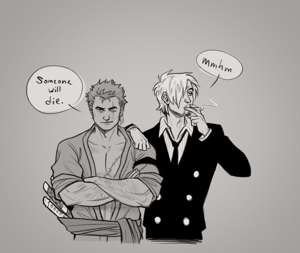 The first panel of a four panel black and white comic, playing off of the "Someone will die" "Of fun!" Parks and Recreation meme. in the first panel Zoro stands with his arms crossed, giving a sinister smile to the viewer, saying "Someone will die". Sanji leans an arm casually on Zoro's shoulder, smoking a cigarette, and just humms "mmhm" in agreement.