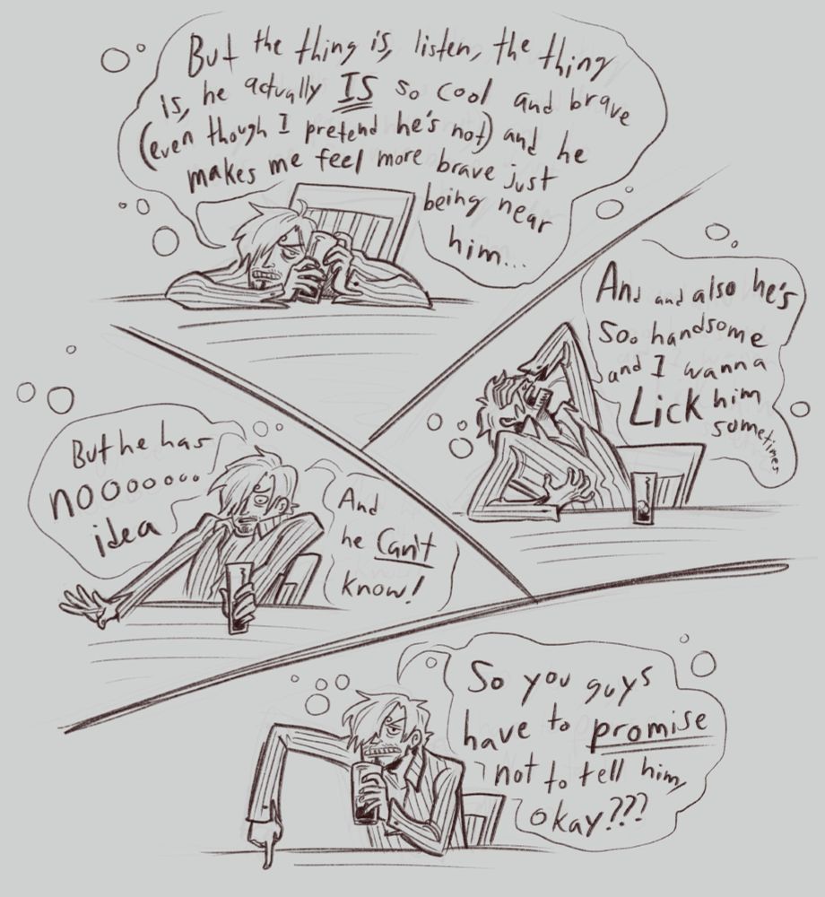 The first four panels of a black and white comic, Sanji is clearly drunk, sitting at a table, and gesticulating wildly throughout. In Panel one he cuddles his drink and says "But the thing is, listen, the thing is, he actually IS so cool and brave (even though I pretend he's not) and he makes me feel more brave just being near him...". In panel two he leans back dramatically with his hand over his face and says "And he's also so handsome and I wanna LICK him sometimes". In the third panel he pushes back from the table and says "But he has noooooo idea, and he CAN'T know!". in the last panel he glares at the people on the other side of the table and points down for emphasis, saying "So you guys have to promise not to tell him, okay???"