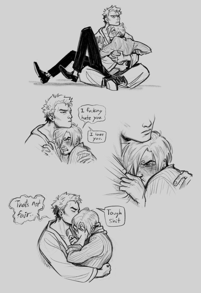 The next four panels: Panel one is a beat panel showing Sanji sitting awkwardly in Zoro's lap, while Zoro traps him there with arms wrapped around his back and his chin on top of Sanji's head. They both look annoyed. In panel two Sanji looks angrily up at Zoro and says "I fucking hate you" while Zoro calmly replies "I love you". In panel three Sanji burrows into Zoro's chest, gripping at his shirt, looking angry but with new tears on his face. In panel four Sanji puts his hand over his face and says in a shaky voice "That's not fair". Zoro kissed the side of his head and says "Tough Shit"