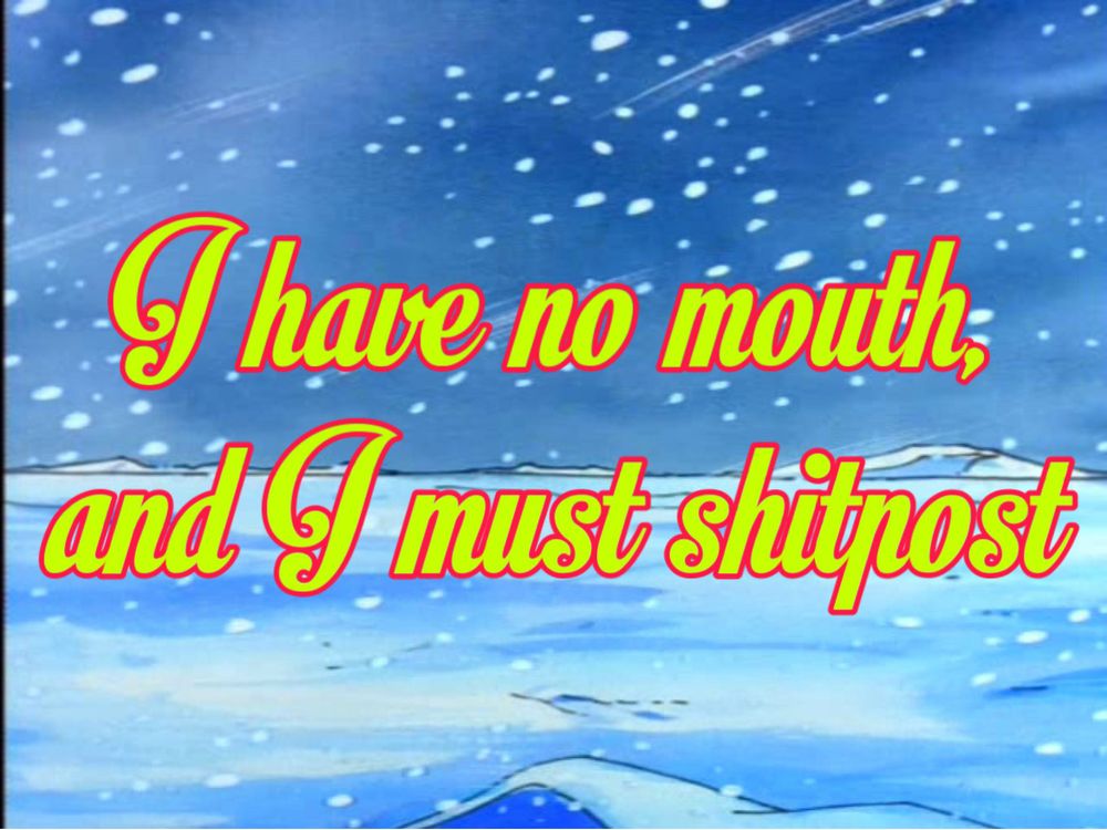 A wintry cartoon blizzard background with the text “I have no mouth, but I must shitpost” which is a reference to a seminal point and click horror game from the 90’s, which itself is adapted by a dystopian horror short story by Harlan Ellison in the 1960s that grapples with human redundancy in the wake of machine intelligence. I think about it a lot, especially now watching how tech oligarchs have funneled us all into increasingly narrow social media corridors choked with censure and propaganda. It feels like in the United States, working class people are only allowed to exist within a government-funded abattoir that the obscenely rich built to contain us, to work us to death, extract every ounce of our humanity, and spend us like resources for their own gain. Poverty puts us on an intractable path we have no control over, our suffering a foregone conclusion. I have no way of screaming loud enough so I make memes. ok good talk love u bye :)