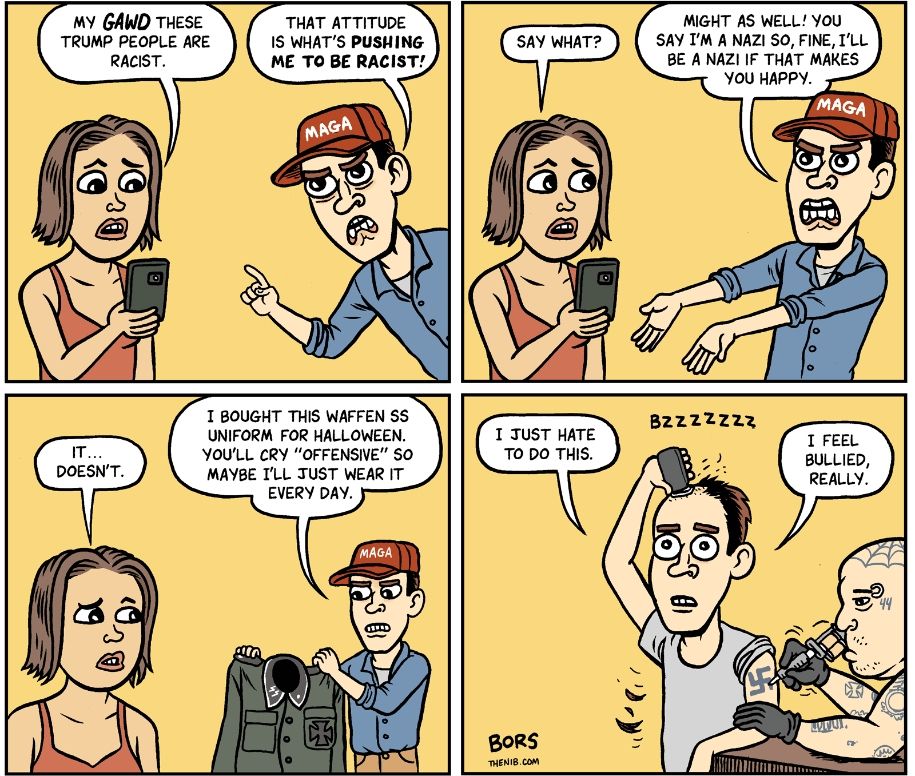 Comic de 4 cases impliquant une femme et un homme avec une casquette maga, soutien de trump :
Case 1 :
La femme : "Mon dieu, les soutiens de trump sont racistes !"
L'homme : "C'est cette attitude qui me pousse à être fasciste."
Case 2 :
La femme : "hein ?"
L'homme : "Autant dire que je suis un nazi. Ok je vais être un nazi si c'est ce que tu veux !"
Case 3 :
La femme : "non... je veux pas ça..."
L'homme : "J'avais acheté cet uniforme de waffen ss pour halloween. Tu vas dire que c'est "problématique" donc peut être que je vais le porter tous les jours"
Case 4 :
*L'homme est maintenant en train de se raser le crâne pendant qu'un tatoueur au crâne rasé lui tatoué une croix gammée*
L'homme : je déteste avoir à faire ça. Je me sens harcelé, vraiment !
