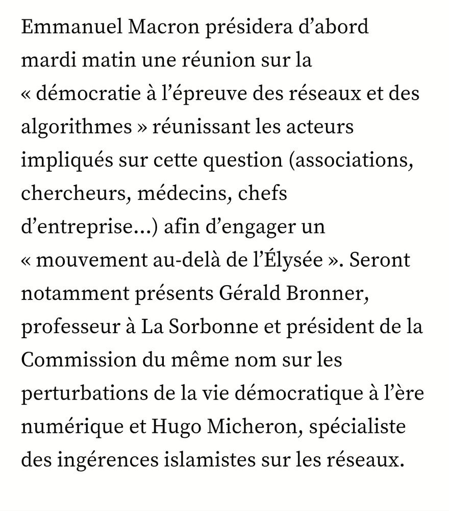 Screenshot de l'article de 20 minutes sur le sujet (uniquement du texte) :
Programme chargé
"Emmanuel Macron présidera d’abord mardi matin une réunion sur la « démocratie à l’épreuve des réseaux et des algorithmes » réunissant les acteurs impliqués sur cette question (associations, chercheurs, médecins, chefs d’entreprise…) afin d’engager un « mouvement au-delà de l’Élysée ». Seront notamment présents Gérald Bronner, professeur à La Sorbonne et président de la Commission du même nom sur les perturbations de la vie démocratique à l’ère numérique et Hugo Micheron, spécialiste des ingérences islamistes sur les réseaux."
