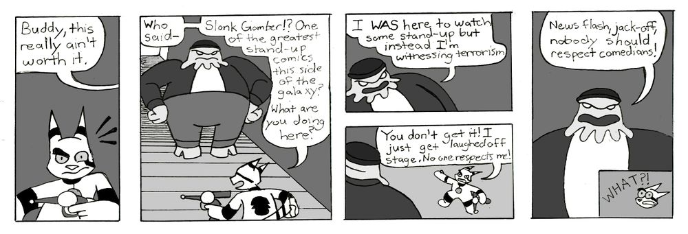 Suddenly, Cosmos's ear pricks up at the sound of a gravely, deep voice to his left. 
"Buddy, this really ain't worth it," the voice says. 
Cosmos swivels around. "Who said-" Cosmos begins. Cosmos, however, stops mid-sentence, his mouth agape as he gazes at the gargantuan alien standing across the stage from him, with his hands on his hips and a scowl on his face. 
Cosmos quickly composes himself.
"Slonk Gomber?!" Cosmos says with awe, "One of the greatest stand-up comics this side of the galaxy? What are you doing here?"
"I WAS here to watch some stand-up," Slonk answers, "but instead, I'm witnessing terrorism."
Cosmos angrily gestures out to the audience. "You don't get it! I just get laughed off stage. No one respects me!"
"News flash, jack-off," Slonk yells back, "Nobody should respect comedians!"
"WHAT?!" Cosmos gasps.