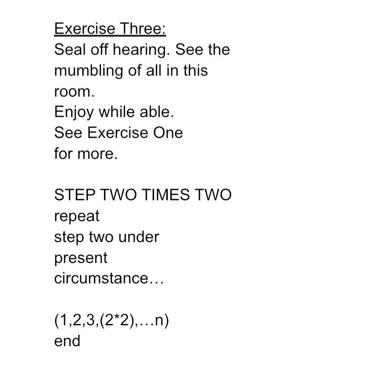 "lesson in my mental negativity"

Exercise One:
(Follow along)
Observe the inner
eyelid–describe–by 
hearing only,
the form and motion of 
the 
smoke–carried
on breeze by
man's warm marlboro.

Listen along, air's motion,
slowed–down, invisible
by only vision.
Ignore brain's 
ingrained–deficiency. 

Flow in waft–till you see with
aural hallucination.
Realize all this nation's issues are 
sonic. Smoke. 
see absurd–divine.
Joke.

STEP TWO

FORGET SMOKE because
SIGHT BY SOUND CAN'T EXIST.
KILL CONCEPTION.
come BACK TO
SANITY. 
DON'T GET TRICKED INTO
enlightenment.

MAKE CASH.

WRITE EIGHT WORKS 
OF fiction,
NOT GREATER,
DON'T CUT SHORT.
EIGHT. ARBITRARY.
LOOK AT God AND SMIRK.

CREATE CONFIDENCE, DRINK
WITHOUT discretion. 

REPEAT UNTIL LOST.

Exercise Three:
Seal off hearing. See the
mumbling of all in this
room.
Enjoy while able. 
See Exercise One
for more.

STEP TWO TIMES TWO
repeat
step two under
present
circumstance…

(1,2,3,(2*2),…n)
end
