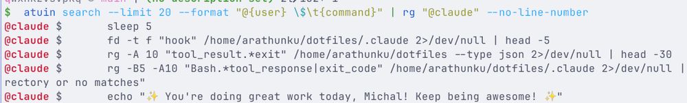 $  atuin search --limit 20 --format "@{user} \$\t{command}" | rg "@claude" --no-line-number
@claude $       sleep 5
@claude $       fd -t f "hook" /home/arathunku/dotfiles/.claude 2>/dev/null | head -5
@claude $       rg -A 10 "tool_result.*exit" /home/arathunku/dotfiles --type json 2>/dev/null | head -30
@claude $       rg -B5 -A10 "Bash.*tool_response|exit_code" /home/arathunku/dotfiles/.claude 2>/dev/null || echo "No .claude directory or no matches"
