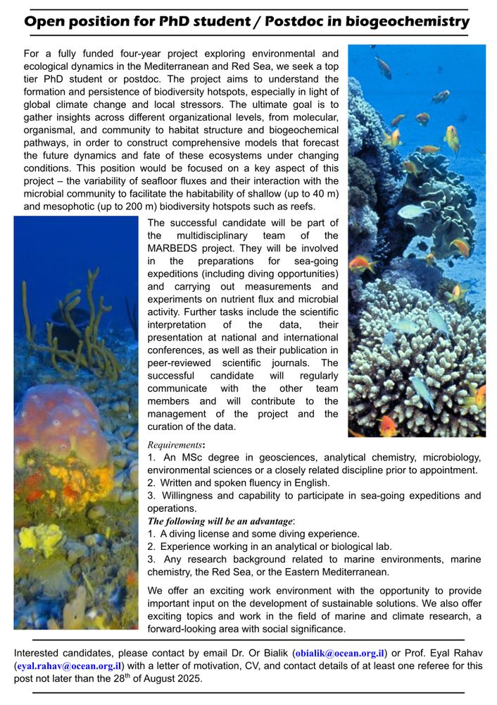 Open position for PhD student / Postdoc in biogeochemistry
For a fully funded four-year project exploring environmental and
ecological dynamics in the Mediterranean and Red Sea, we seek a top
tier PhD student or postdoc. The project aims to understand the
formation and persistence of biodiversity hotspots, especially in light of
global climate change and local stressors. The ultimate goal is to
gather insights across different organizational levels, from molecular,
organismal, and community to habitat structure and biogeochemical
pathways, in order to construct comprehensive models that forecast
the future dynamics and fate of these ecosystems under changing
conditions. This position would be focused on a key aspect of this
project – the variability of seafloor fluxes and their interaction with the
microbial community to facilitate the habitability of shallow (up to 40 m)
and mesophotic (up to 200 m) biodiversity hotspots such as reefs.

Interested candidates, please contact by email Dr. Or Bialik (obialik@ocean.org.il) or Prof. Eyal Rahav (eyal.rahav@ocean.org.il) with a letter of motivation, CV, and contact details of at least one referee for this post not later than the 28th of August 2025.
