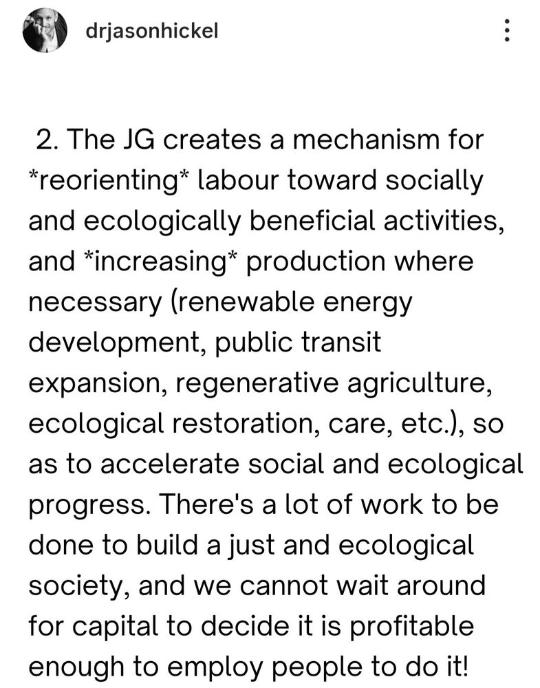 2. The JG creates a mechanism for
*reorienting* labour toward socially
and ecologically beneficial activities
and *increasing* production where
necessary (renewable energy
development, public transit
expansion, regenerative agriculture,
ecological restoration, care, etc.), so
as to accelerate social and ecological
progress. There's a lot of work to be
done to build a just and ecological
society, and we cannot wait around
for capital to decide it is profitable
enough to employ people to do it!