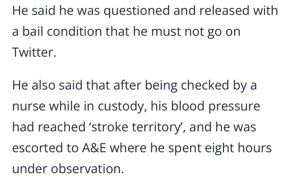 He said he was questioned and released with a bail condition that he must not go on Twitter. He also said that after being checked by a nurse while in custody, his blood pressure had reached 'stroke territory', and he was escorted to A&E where he spent eight hours under observation.