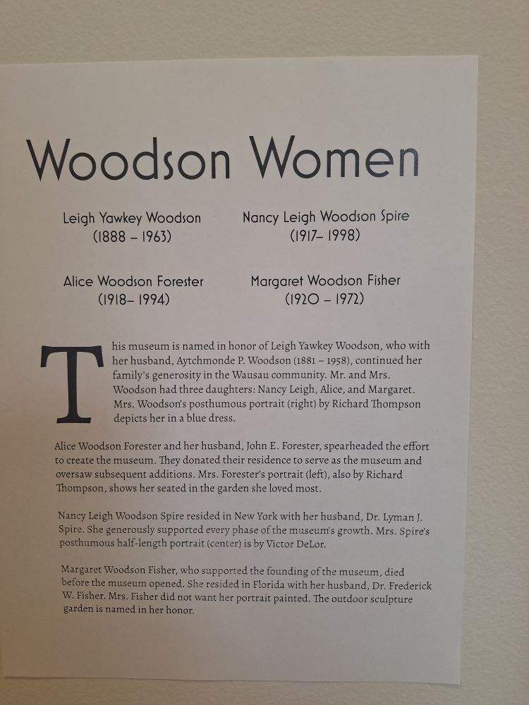 Woodson Women 
Leigh Yawkey Woodson (1888 -1963) 
Alice Woodson Forester (1918-1994) 
Nancy Leigh Woodson Spire (1917-1998) 
Margaret Woodson Fisher (1920 --1972) 
his museum is named in honor of Leigh Yawkey Woodson, who with her husband, Aytchmonde P. Woodson (1881 -1958), continued her family's generosity in the Wausau community. Mr. and Mrs. Woodson had three daughters: Nancy Leigh, Alice, and Margaret Mrs. Woodson's posthumous portrait (right) by Richard Thompson depicts her in a blue dress 
Alice Woodson Forester and her husband, John E. Forester, spearheaded the effort to create the museum. They donated their residence to serve as the museum and oversaw subsequent additions. Mrs. Forester's portrait (left), also by Richard Thompson, shows her seated in the garden she loved most. 
Nancy Leigh Woodson Spire resided in New York with her husband, Dr. Lyman J. Spire. She generously supported every phase of the museum's growth. Mrs. Spire's posthumous half-length portrait (center) is by Victor DeLor. 
Margaret Woodson Fisher, who supported the founding of the museum, died before the museum opened. She resided in Florida with her husband, Dr. Frederick W. Fisher. Mrs. Fisher did not want her portrait painted. The outdoor sculpture garden is named in her honor. 
T 

