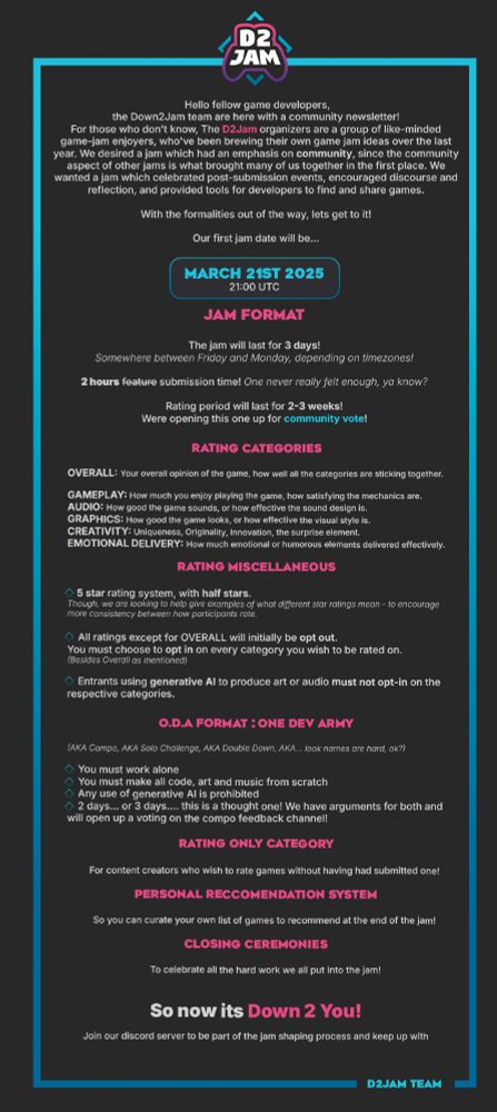 Hello fellow game developers, the Down2Jam team are here with a community newsletter!
For those who don't know, The D2Jam organizers are a group of like-minded game-jam enjoyers, who've been brewing their own game jam ideas over the last year. We desired a jam which had an emphasis on community, since the community aspect of other jams is what brought many of us together in the first place. We wanted a jam which celebrated post-submission events, encouraged discourse and reflection, and provided tools for developers to find and share games.

When the shadow of uncertainty was cast upon Ludum Dare in 2025, we realized it was time to translate the past year of discussions and ideas into actions. This newsletter plans to bring you up to date with the most recent developments from the D2Jam team. With all of the following, we'd love to get your feedback and thoughts on.

With the formalities out of the way, lets get to it!

Our first jam date will be... 
March 21s 2025 - 21:00 UTC