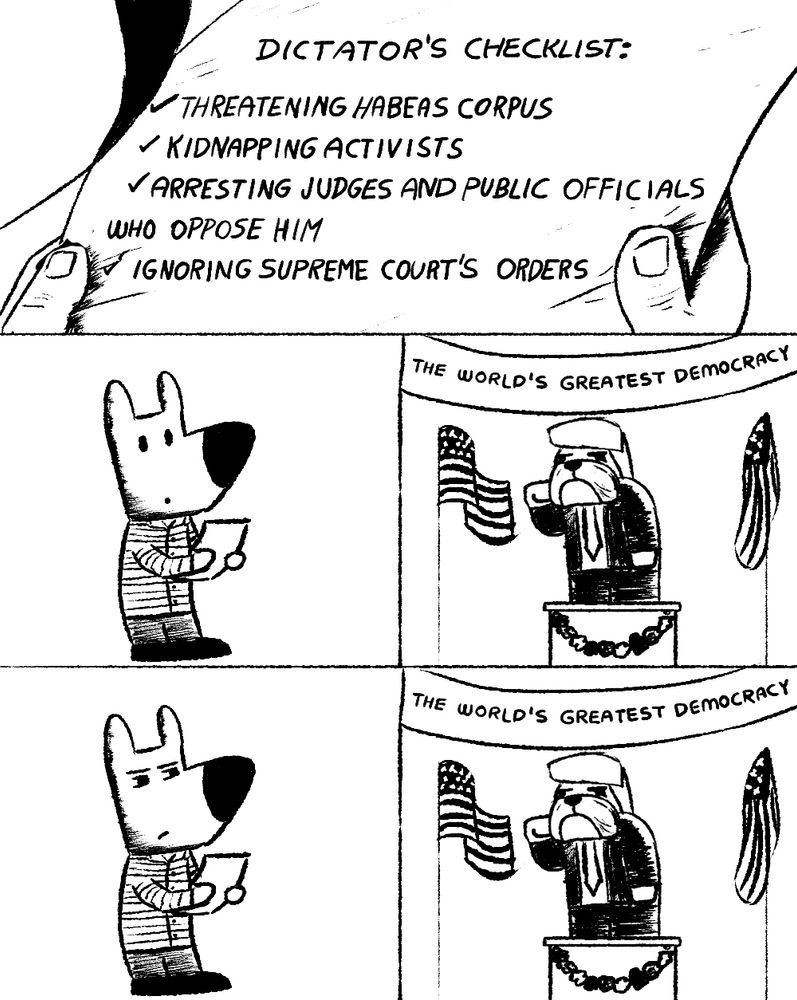 A cartoon with 3 panels. First panel is a "Dictator's Checklist", listing threatening habeas corpus, kidnapping activists, arresting judges, ignoring Supreme Court orders. In the second panel, we see a dog holding the list and looking at someone on stage (a dog that looks like Donald Trump) in front of a banner that says "The World's Greatest Democracy". The third panel is the dog holding the list squinting at 'dog Trump' suspiciously.