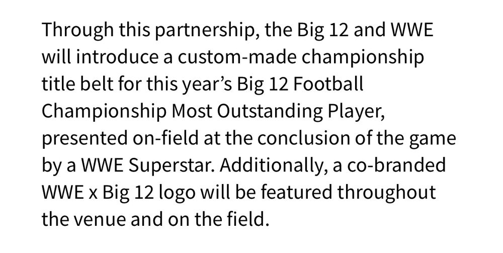 Image of text that reads: Through this partnership, the Big 12 and WWE will introduce a custom-made championship title belt for this year's Big 12 Football Championship Most Outstanding Player, presented on-field at the conclusion of the game by a WWE Superstar. Additionally, a co-branded WWE x Big 12 logo will be featured throughout the venue and on the field.