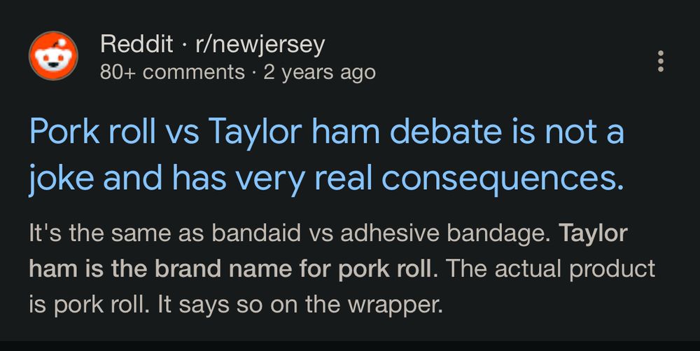 Reddit • r/newjersey
80+ comments • 2 years ago
Pork roll vs Taylor ham debate is not a joke and has very real consequences.
It's the same as bandaid vs adhesive bandage. Taylor ham is the brand name for pork roll. The actual product is pork roll. It says so on the wrapper.