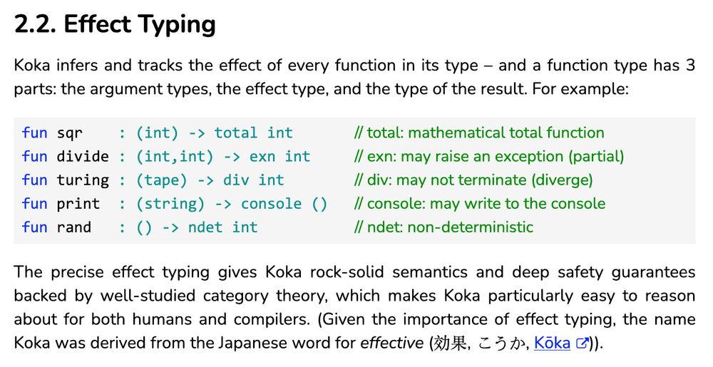 2.2. Effect Typing

Koka infers and tracks the effect of every function in its type – and a function type has 3 parts: the argument types, the effect type, and the type of the result. For example:

fun sqr    : (int) -> total int       // total: mathematical total function    
fun divide : (int,int) -> exn int     // exn: may raise an exception (partial)  
fun turing : (tape) -> div int        // div: may not terminate (diverge)  
fun print  : (string) -> console ()   // console: may write to the console  
fun rand   : () -> ndet int           // ndet: non-deterministic  

The precise effect typing gives Koka rock-solid semantics and deep safety guarantees backed by well-studied category theory, which makes Koka particularly easy to reason about for both humans and compilers. (Given the importance of effect typing, the name Koka was derived from the Japanese word for effective (効果, こうか, Kōka)). 