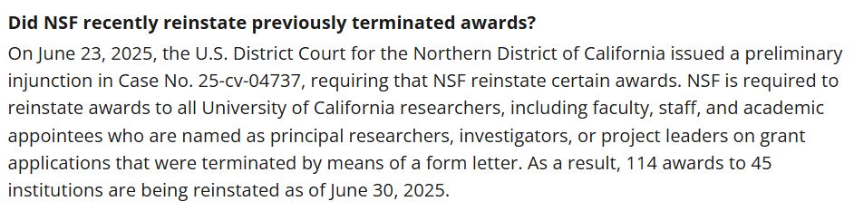 Did NSF recently reinstate previously terminated awards?
On June 23, 2025, the U.S. District Court for the Northern District of California issued a preliminary injunction in Case No. 25-cv-04737, requiring that NSF reinstate certain awards. NSF is required to reinstate awards to all University of California researchers, including faculty, staff, and academic appointees who are named as principal researchers, investigators, or project leaders on grant applications that were terminated by means of a form letter. As a result, 114 awards to 45 institutions are being reinstated as of June 30, 2025. 