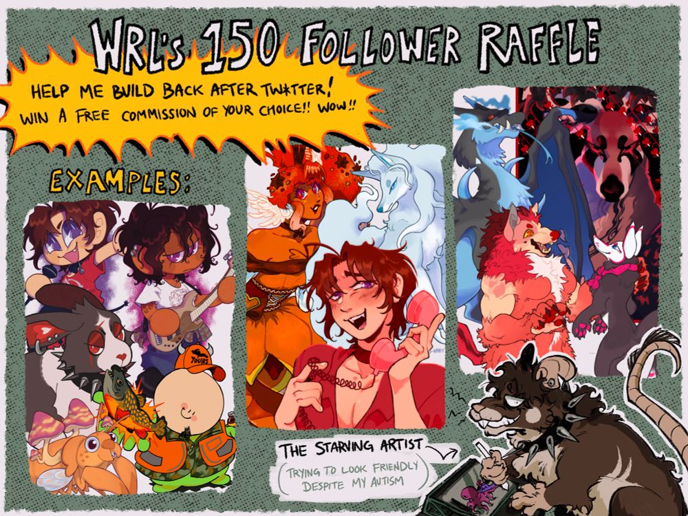 a graphic for my art raffle showing various examples of my work that you could win. text reads:

WRL'S 150 FOLLOWER RAFFLE

HELP ME BUILD BACK AFTER TW*TTER!
WIN A FREE COMMISSION OF YOUR CHOICE!

in the corner there is a drawing of my rat fursona looking very stressed out & scared while drawing OCs kissing on my tablet. text reads:
THE STARVING ARTIST
(trying to look friendly despite my autism)

#furryart #giveaway #artgiveaway #raffle #ocsky #commissionsopen #commissions lol help...