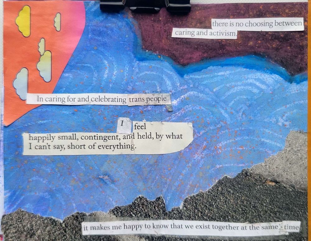 Blue background. There's an orange cut out  shape with yellow and blue clouds in the upper left corner and a black rounded spiky shape in the upper right corner. Along the bottom there is a grey rocky type texture torn into the shape of a mountain kind of. Cut out text against the blue background reads "in caring for and celebrating trans people
I feel happily small, contingent, and held, by what I can't say, short of everything."
Cut out text on the grey at the bottom reads "it makes me happy to know that we exist together at the same time"
Cut out text in the upper right reads "there is no choosing between caring and activism" 