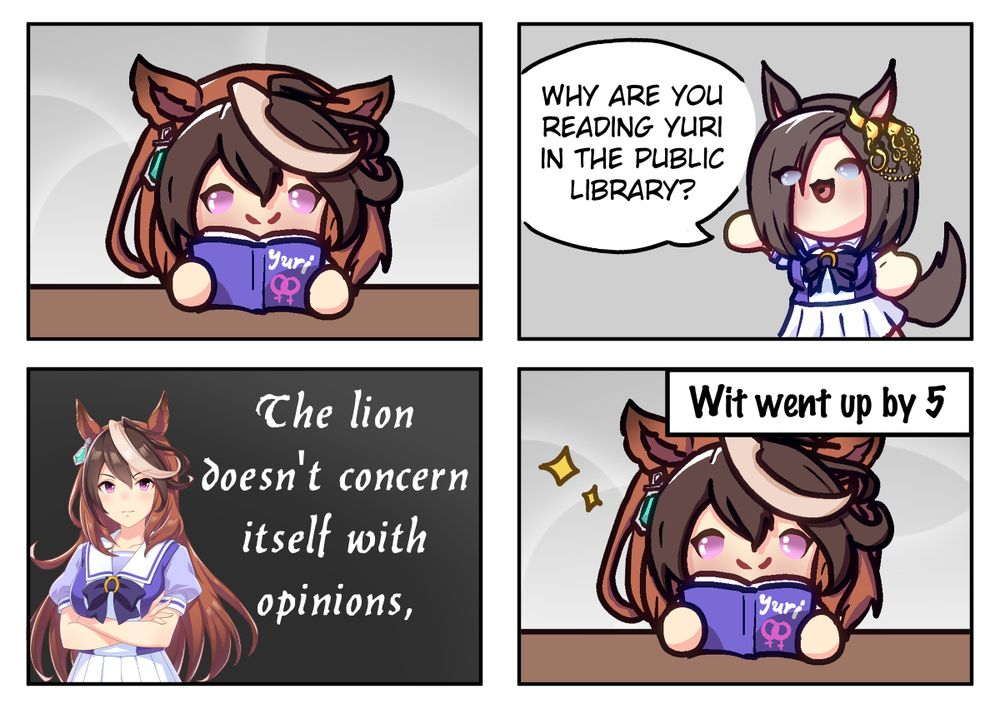 A 4 panel comic with Symboli Rudolf and Air Groove from Uma musume with the first panel having Symboli Rudolf reading a Yuri book, on the second panel Air Groove says "Why are you reading yuri in the public library?", the third panel has Symboli Rudolf with a quote behind her that reads "The lion doesn't concern itself with opinions." and panel 4 has her back to reading yuri with the narration box that reads "Wit went up by 5"