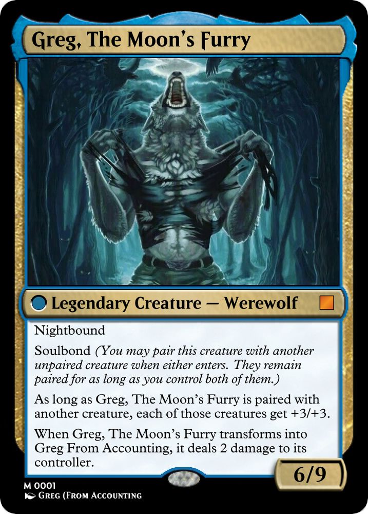 Custom Magic: The Gathering card. Back of the previous card.

Greg, The Moon's Furry

Legendary Creature - Werewolf

Nightbound

Soulbond (You may pair this creature with another unpaired creature when either enters. They remain paired for as long as you control both of them.)
As long as Greg, The Moon’s Furry is paired with another creature, each of those creatures get +3/+3.

When Greg, The Moon’s Furry transforms into Greg From Accounting, it deals 2 damage to its controller.

6 strength, 9 toughness