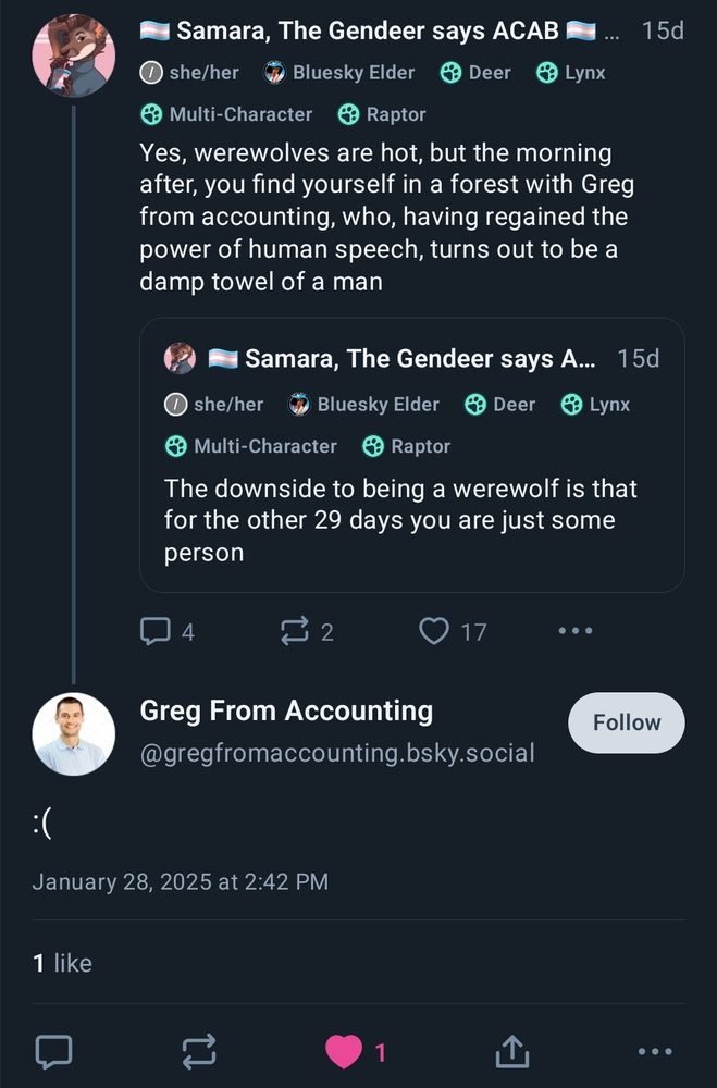 Screenshot of two skeets. The first is by me. It says:

Yes, werewolves are hot, but the morning after, you find yourself in a forest with Greg from accounting, who, having regained the power of human speech, turns out to be a damp towel of a man

The second skeet is a response to this.

By:
Greg From Accounting
@gregfromaccounting.bsky.social

Sad smiley face