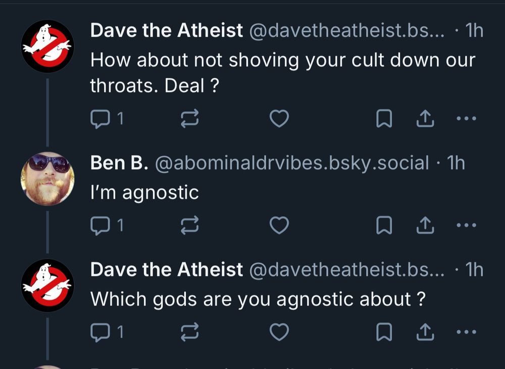 Dave the Atheist @davetheatheist.bs... • 1h
How about not shoving your cult down our throats. Deal ?
1
【
Ben B. @abominaldrvibes.bsky.social • 1h
I'm agnostic
Dave the Atheist @davetheatheist.bs... • 1h
Which gods are you agnostic about ?
1
•••