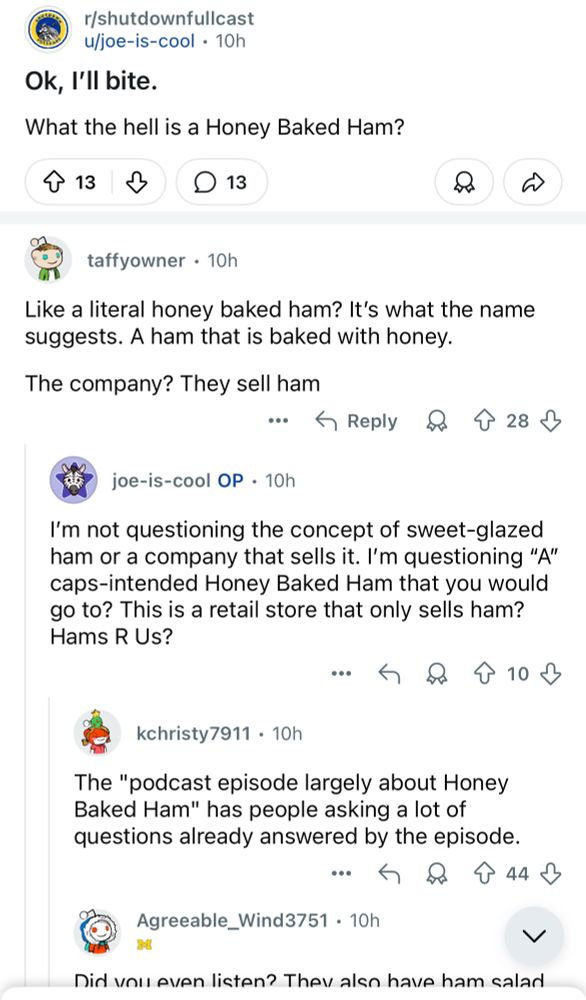 r/shutdownfullcast u/joe-is-cool • 10h
Ok, I'll bite.
What the hell is a Honey Baked Ham?
↑ 13
D 13
taffyowner • 10h
Like a literal honey baked ham? It's what the name suggests. A ham that is baked with honey.
The company? They sell ham
…个Reply&个28少
joe-is-cool OP • 10h
I'm not questioning the concept of sweet-glazed ham or a company that sells it. I'm questioning "A" caps-intended Honey Baked Ham that you would go to? This is a retail store that only sells ham?
Hams R Us?
• 只个10少
kchristy7911 • 10h
The "podcast episode largely about Honey Baked Ham" has people asking a lot of questions already answered by the episode.
• 只个44少
Agreeable_Wind3751 • 10h
く
Did vou even listen? The also have ham salad