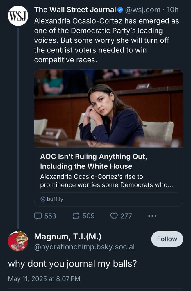 WSJ
The Wall Street Journal o
@wsj.com • 10h
Alexandria Ocasio-Cortez has emerged as one of the Democratic Party's leading voices. But some worry she will turn off the centrist voters needed to win competitive races.
AOC Isn't Ruling Anything Out, Including the White House Alexandria Ocasio-Cortez's rise to prominence worries some Democrats who...
© buff.ly
口 553
≥ 509
277
Magnum, T.I. (M.)
@hydrationchimp.bsky.social
why dont you journal my balls?
May 11, 2025 at 8:07 PM
Follow